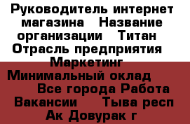 Руководитель интернет-магазина › Название организации ­ Титан › Отрасль предприятия ­ Маркетинг › Минимальный оклад ­ 26 000 - Все города Работа » Вакансии   . Тыва респ.,Ак-Довурак г.